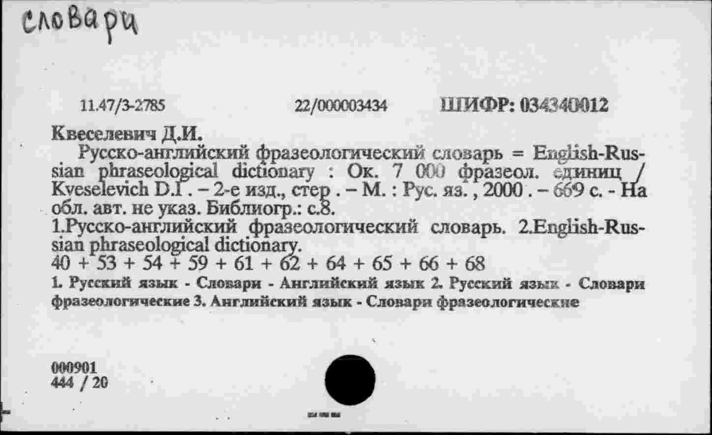 ﻿слова рц
11.47/3-2785	22/000003434 ШИФР: 034340012
Квеселевич Д.И.
Русско-английский фразеологический словарь = English-Russian phraseological dictionary : Ок. 7 000 фразеол. единиц / Kveseievich D.I. - 2-е изд., стер . - М.: Рус. яз., 2000 . - 669 с. - На обл. авт. не указ. Библиогр.: с.8.
1.Русско-английский фразеологический словарь. 2.Engiish-Rus-sian phraseological dictionary.
40 + 53 + 54 + 59 + 61 + 62 + 64 + 65 + 66 + 68
1. Русский язык - Словари - Английский язык 2. Русский язык - Словари фразеологические 3. Английский язык - Словари фразеологические
G00901
444 / 20